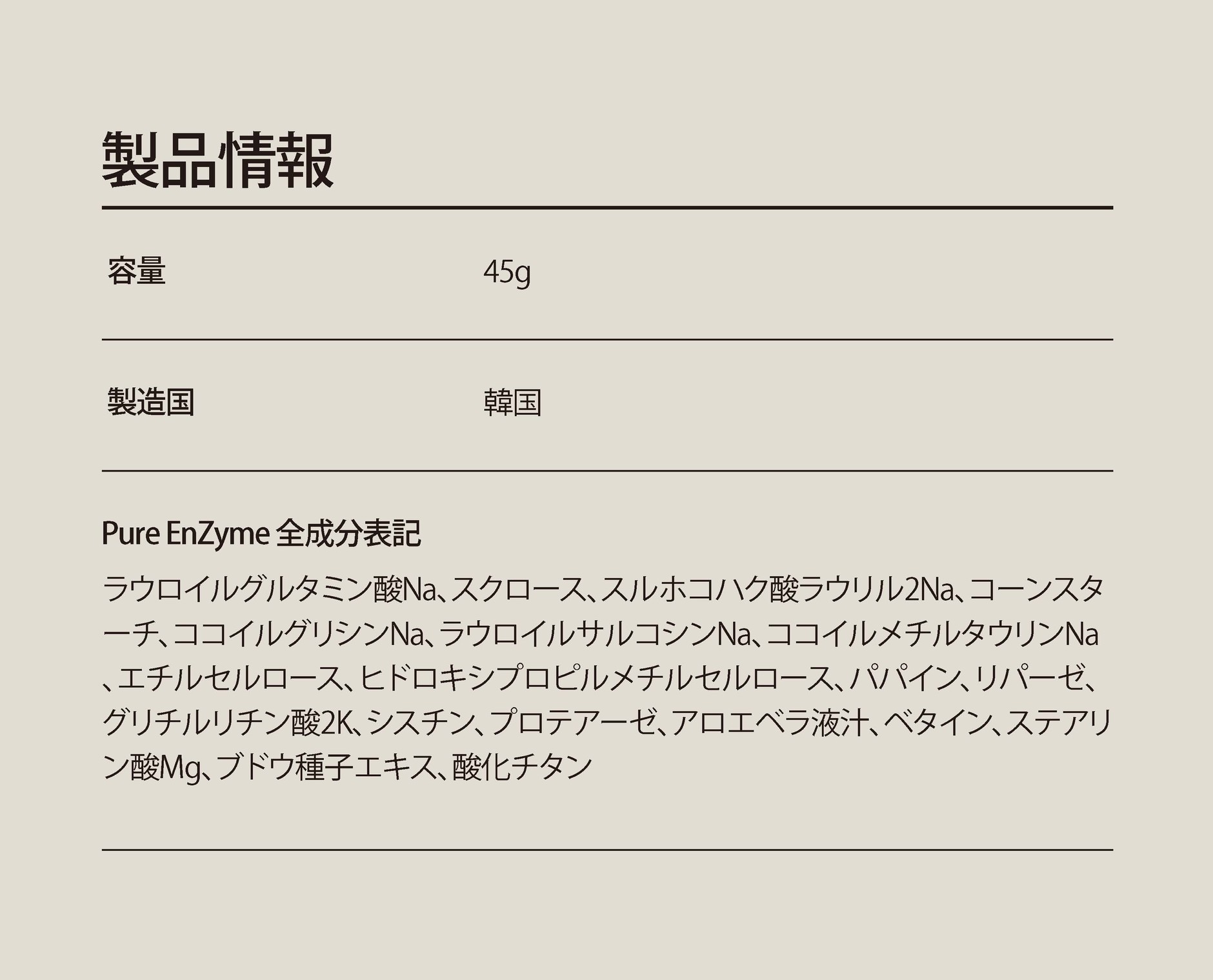 ラウロイルグルタミン酸Na、スクロース、スルホコハク酸ラウリル2Na、コーンスターチ、ココイルグリシンNa、ラウロイルサルコシンNa、ココイルメチルタウリンNa、エチルセルロース、ヒドロキシプロピルメチルセルロース、パパイン、リパーゼ、グリチルリチン酸2K、シスチン、プロテアーゼ、アロエベラ液汁、ベタイン、ステアリン酸Mg、ブドウ種子エキス、酸化チタン