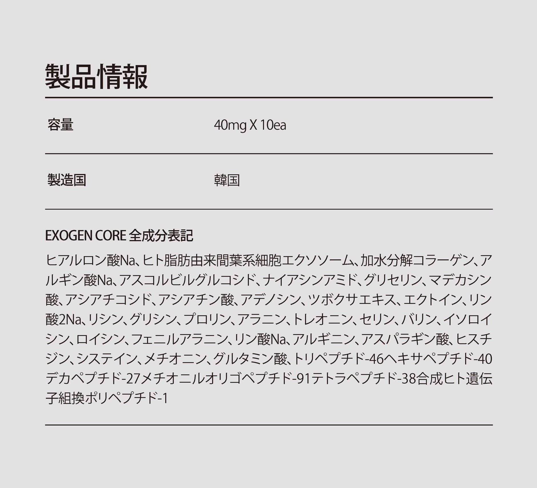 主な成分：ヒアルロン酸Na、ヒト脂肪由来間葉系細胞エクソソーム、加水分解コラーゲン、アスコルビルグルコシド、ナイアシンアミド、マデカシン酸、トリペプチド-46、ヘキサペプチド-40、デカペプチド-40、メチオニルオリゴペプチド-91、テトラペプチド-38、合成ヒト遺伝子組換ポリペプチド-1