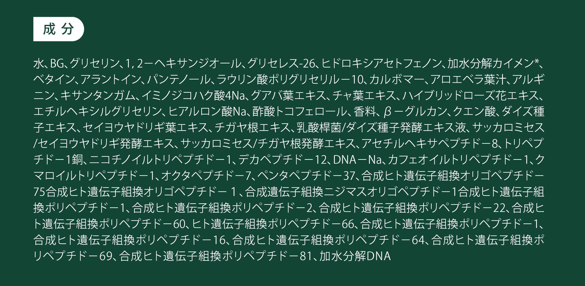 主な成分：ペプチド、ヒトオリゴペプチド-1、ヒトオリゴペプチド-13、パンテノール、ベタイン、アラントイン、アセチルヘキサペプチド-8、スピキュール